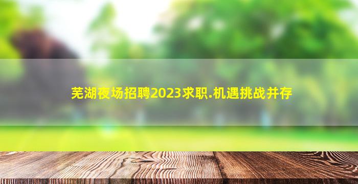 芜湖夜场招聘2023求职.机遇挑战并存